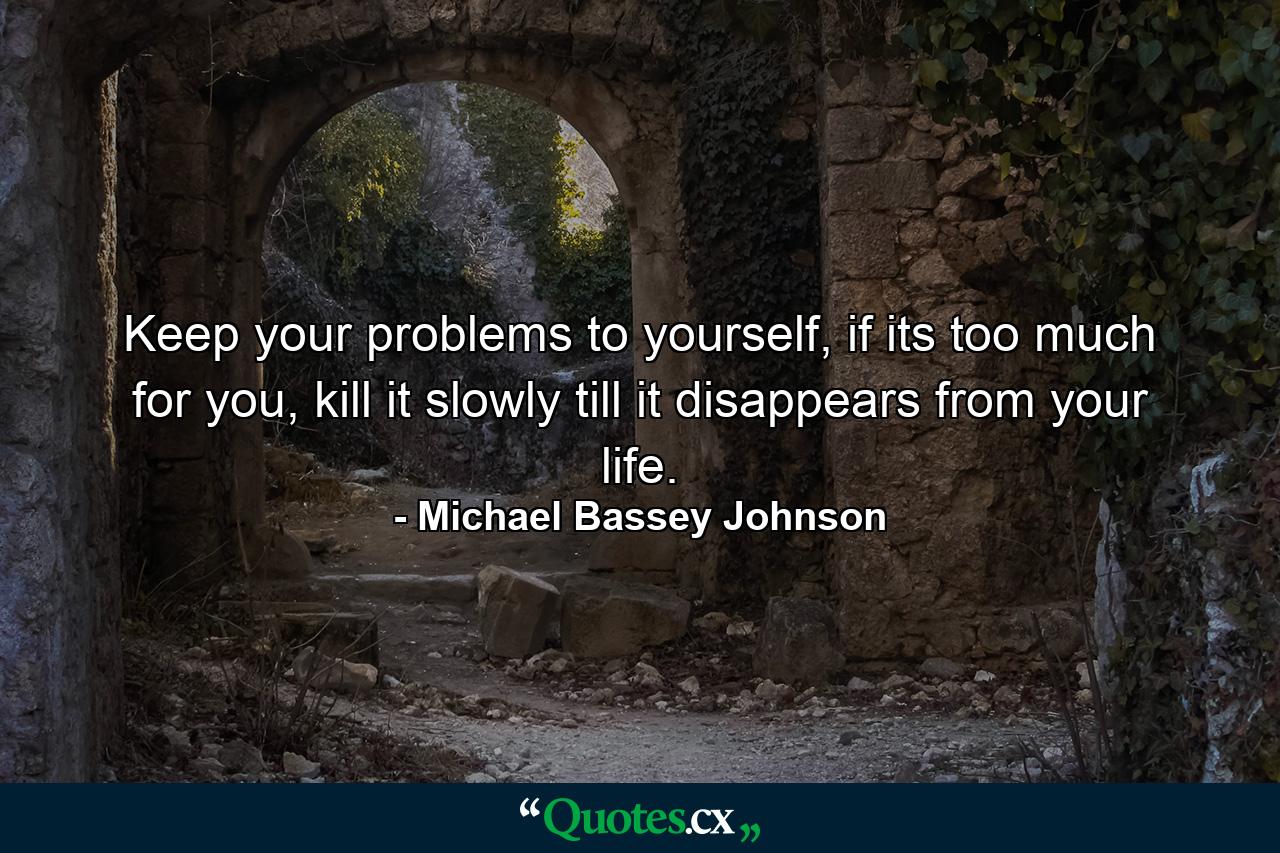 Keep your problems to yourself, if its too much for you, kill it slowly till it disappears from your life. - Quote by Michael Bassey Johnson