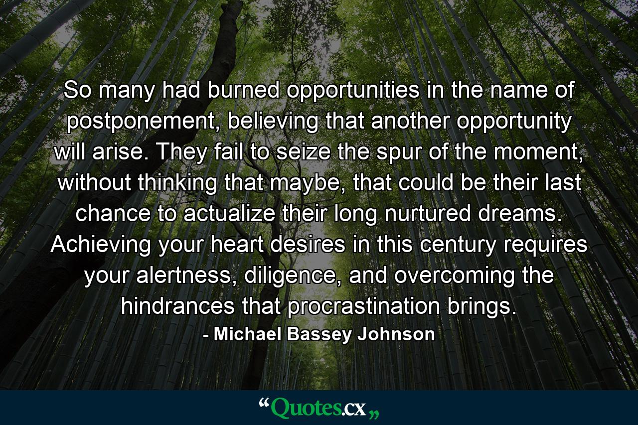 So many had burned opportunities in the name of postponement, believing that another opportunity will arise. They fail to seize the spur of the moment, without thinking that maybe, that could be their last chance to actualize their long nurtured dreams. Achieving your heart desires in this century requires your alertness, diligence, and overcoming the hindrances that procrastination brings. - Quote by Michael Bassey Johnson