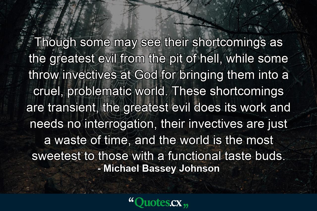 Though some may see their shortcomings as the greatest evil from the pit of hell, while some throw invectives at God for bringing them into a cruel, problematic world. These shortcomings are transient, the greatest evil does its work and needs no interrogation, their invectives are just a waste of time, and the world is the most sweetest to those with a functional taste buds. - Quote by Michael Bassey Johnson