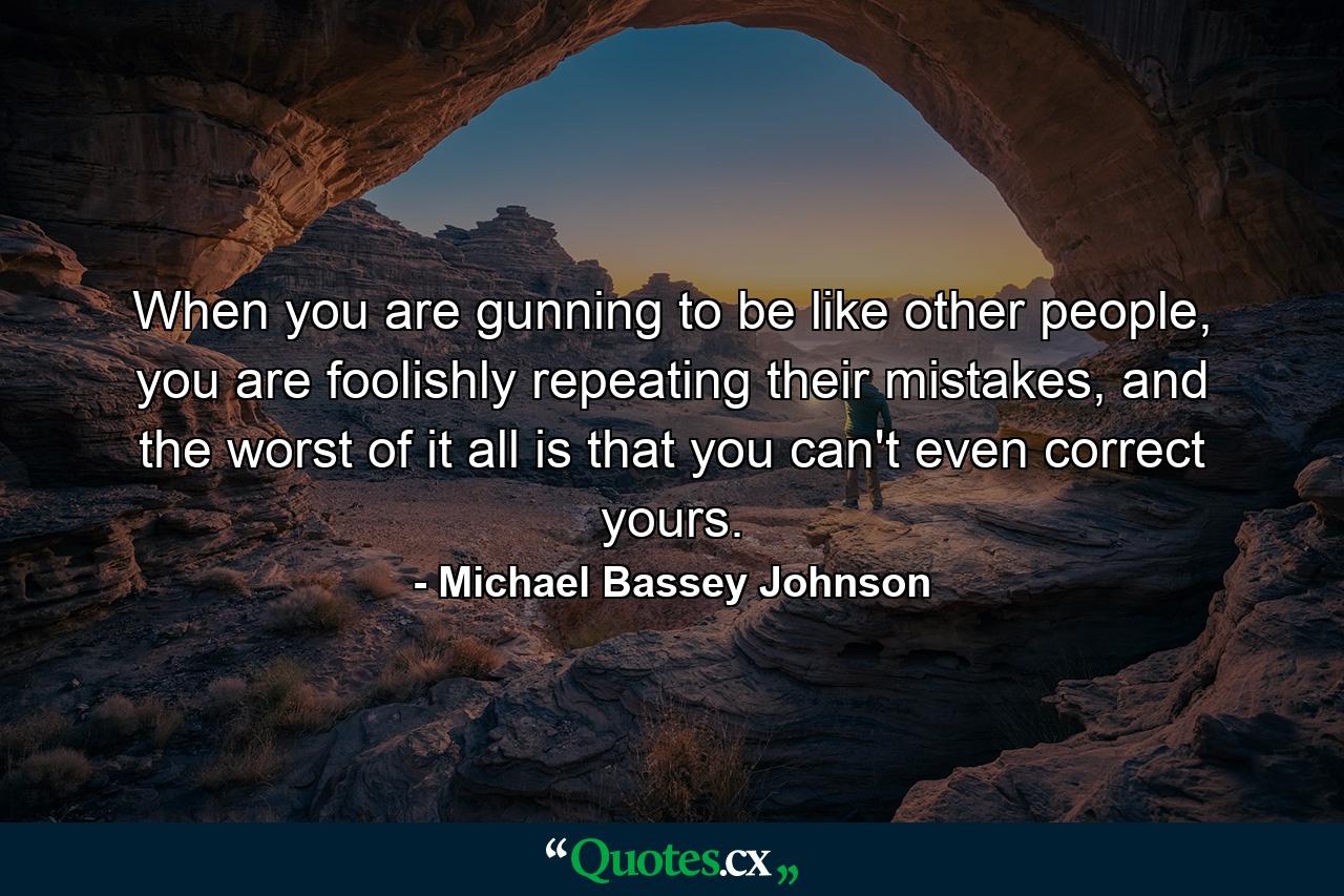 When you are gunning to be like other people, you are foolishly repeating their mistakes, and the worst of it all is that you can't even correct yours. - Quote by Michael Bassey Johnson