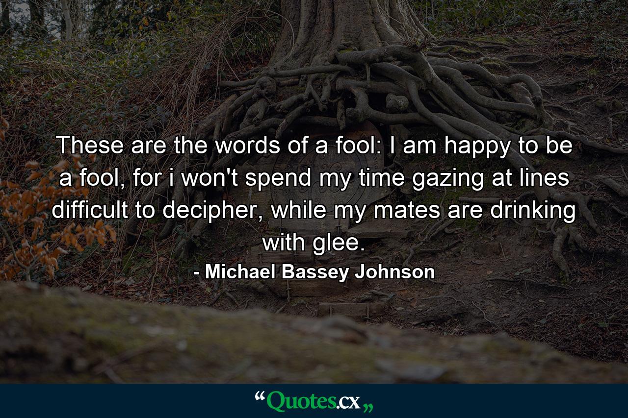 These are the words of a fool: I am happy to be a fool, for i won't spend my time gazing at lines difficult to decipher, while my mates are drinking with glee. - Quote by Michael Bassey Johnson