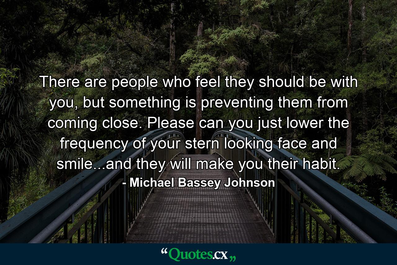 There are people who feel they should be with you, but something is preventing them from coming close. Please can you just lower the frequency of your stern looking face and smile...and they will make you their habit. - Quote by Michael Bassey Johnson