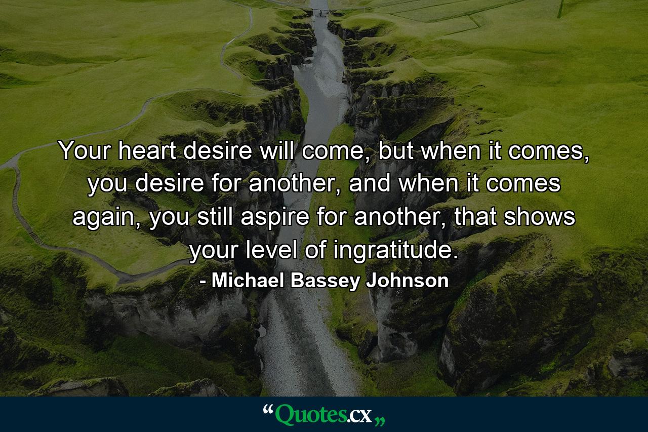 Your heart desire will come, but when it comes, you desire for another, and when it comes again, you still aspire for another, that shows your level of ingratitude. - Quote by Michael Bassey Johnson