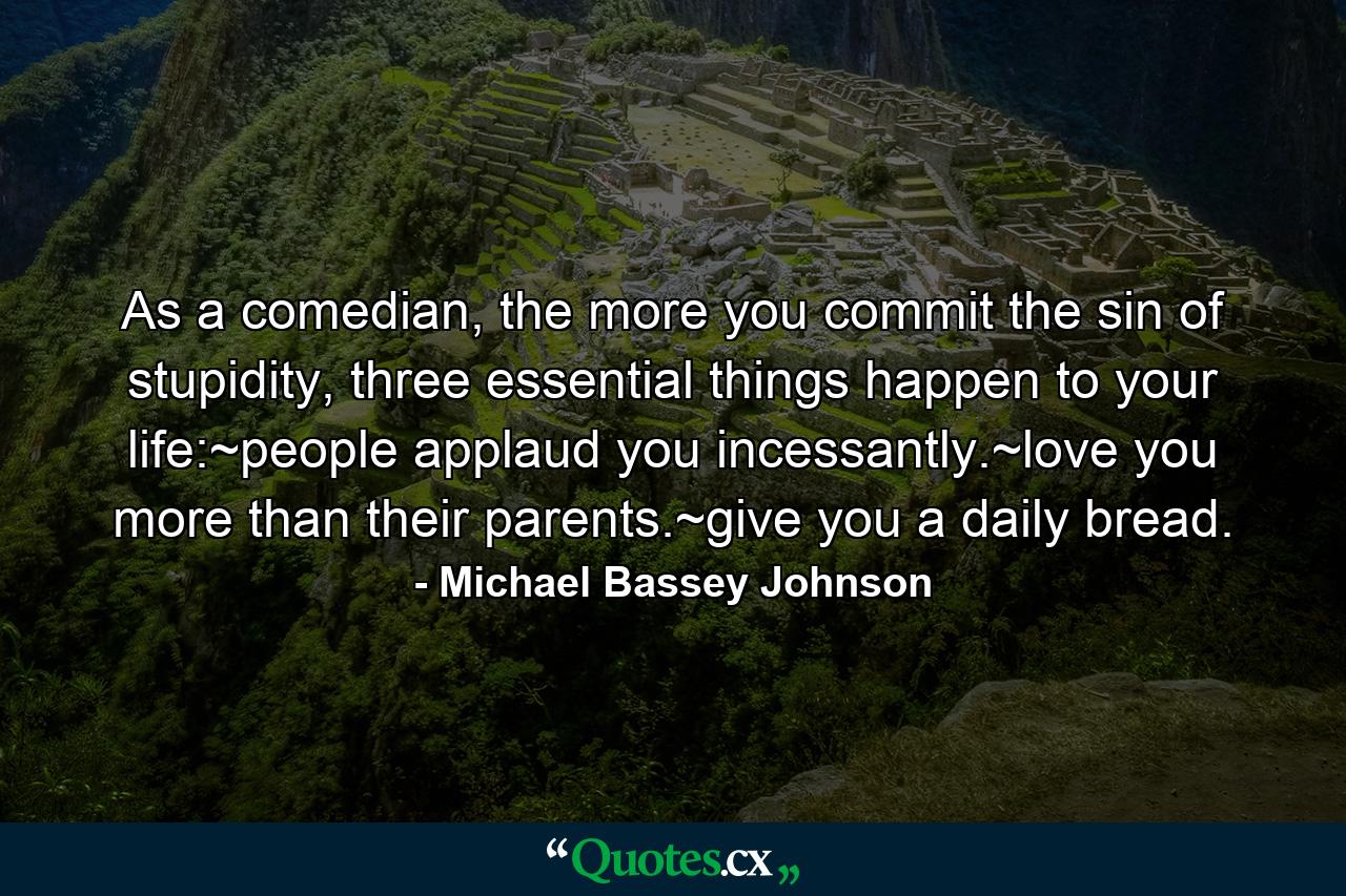 As a comedian, the more you commit the sin of stupidity, three essential things happen to your life:~people applaud you incessantly.~love you more than their parents.~give you a daily bread. - Quote by Michael Bassey Johnson