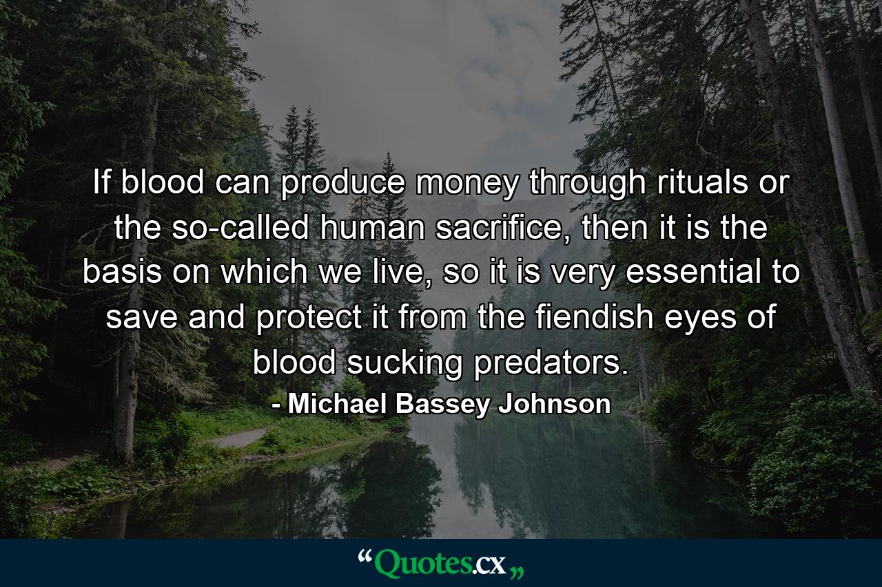 If blood can produce money through rituals or the so-called human sacrifice, then it is the basis on which we live, so it is very essential to save and protect it from the fiendish eyes of blood sucking predators. - Quote by Michael Bassey Johnson