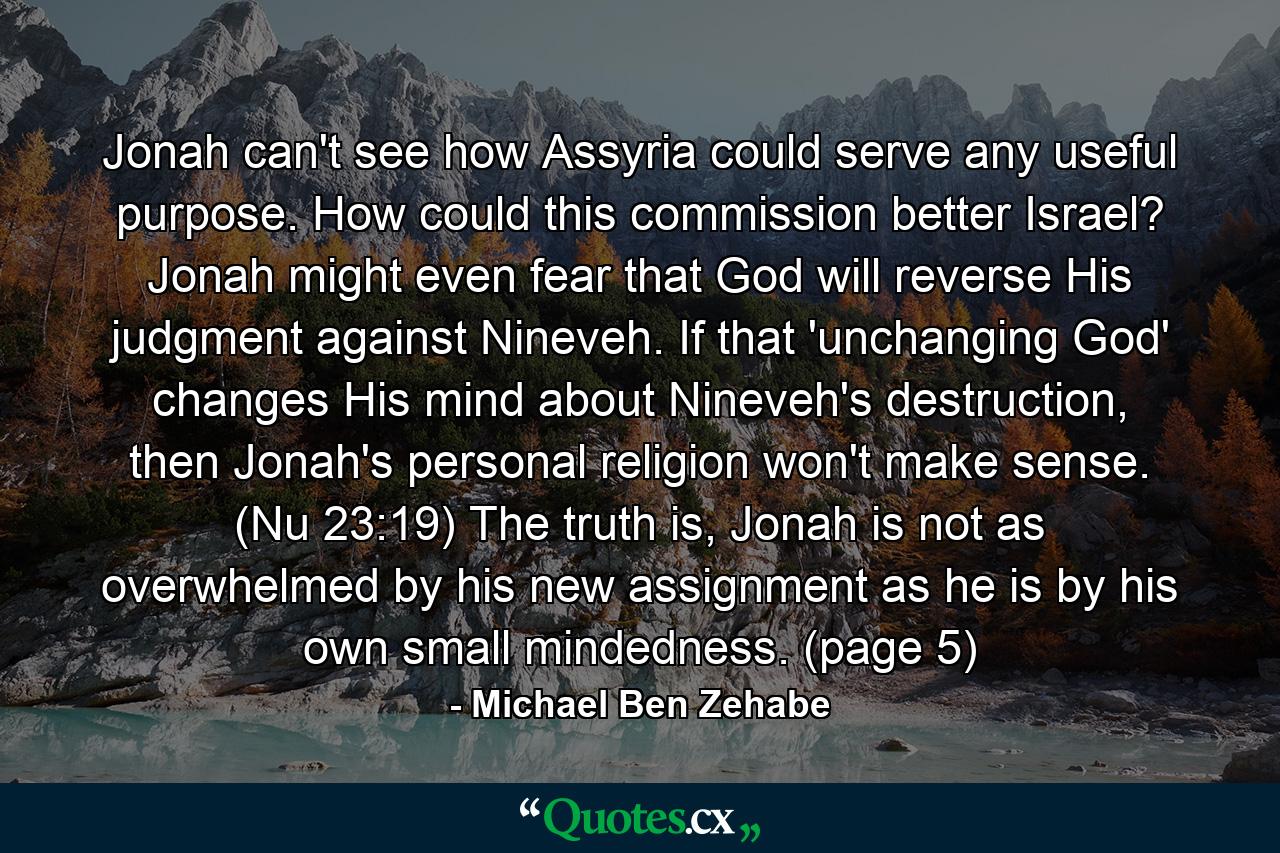 Jonah can't see how Assyria could serve any useful purpose. How could this commission better Israel? Jonah might even fear that God will reverse His judgment against Nineveh. If that 'unchanging God' changes His mind about Nineveh's destruction, then Jonah's personal religion won't make sense. (Nu 23:19) The truth is, Jonah is not as overwhelmed by his new assignment as he is by his own small mindedness. (page 5) - Quote by Michael Ben Zehabe