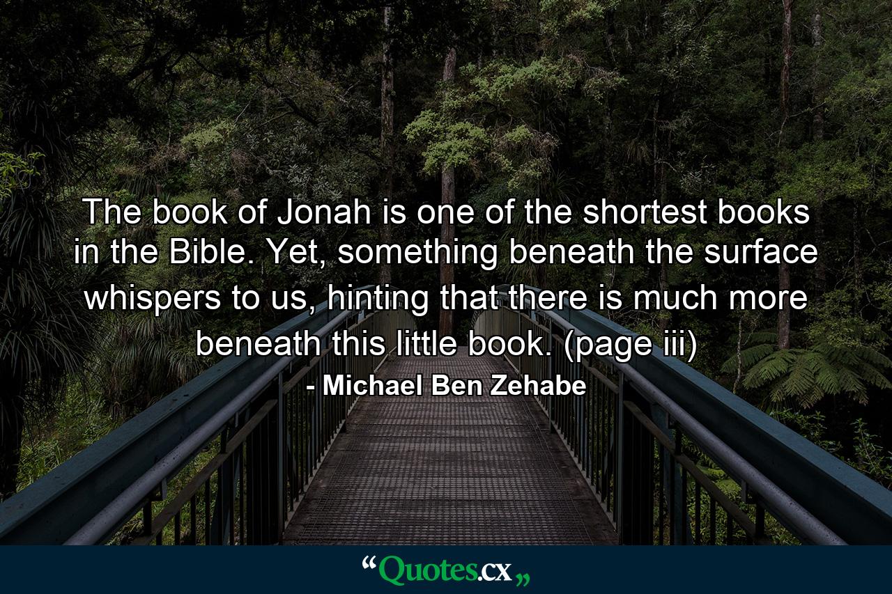 The book of Jonah is one of the shortest books in the Bible. Yet, something beneath the surface whispers to us, hinting that there is much more beneath this little book. (page iii) - Quote by Michael Ben Zehabe