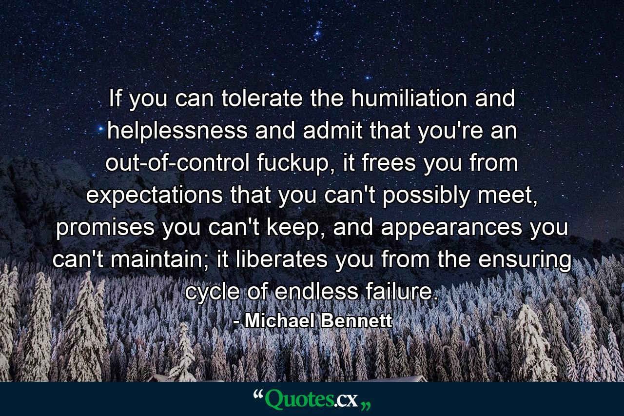 If you can tolerate the humiliation and helplessness and admit that you're an out-of-control fuckup, it frees you from expectations that you can't possibly meet, promises you can't keep, and appearances you can't maintain; it liberates you from the ensuring cycle of endless failure. - Quote by Michael Bennett