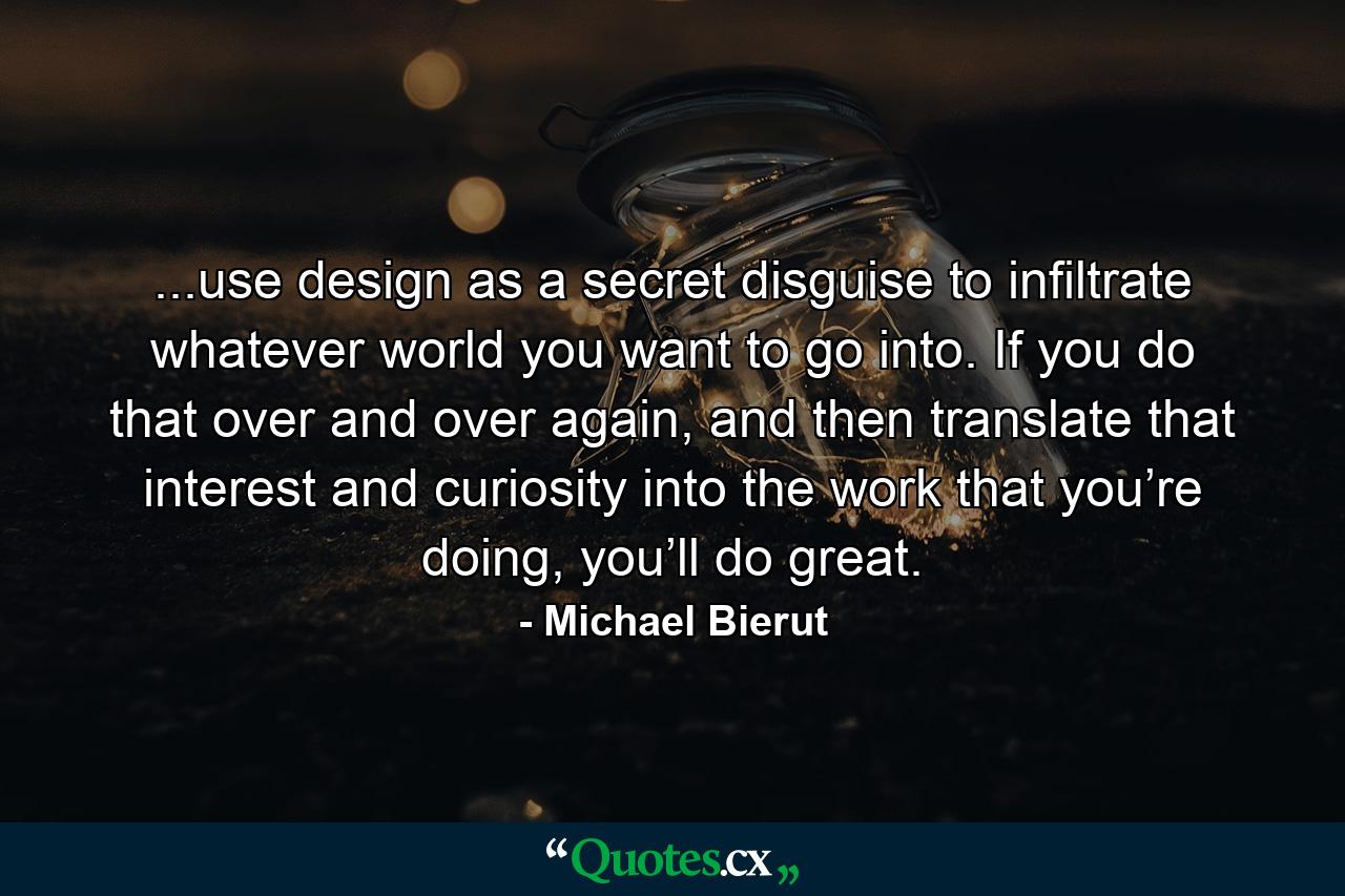 ...use design as a secret disguise to infiltrate whatever world you want to go into. If you do that over and over again, and then translate that interest and curiosity into the work that you’re doing, you’ll do great. - Quote by Michael Bierut