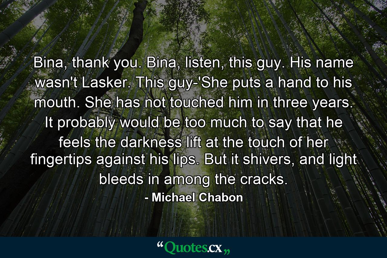 Bina, thank you. Bina, listen, this guy. His name wasn't Lasker. This guy-'She puts a hand to his mouth. She has not touched him in three years. It probably would be too much to say that he feels the darkness lift at the touch of her fingertips against his lips. But it shivers, and light bleeds in among the cracks. - Quote by Michael Chabon