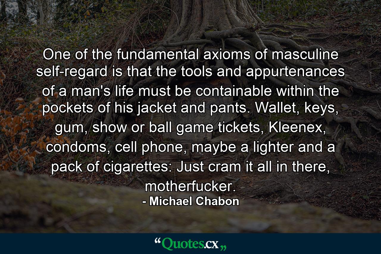 One of the fundamental axioms of masculine self-regard is that the tools and appurtenances of a man's life must be containable within the pockets of his jacket and pants. Wallet, keys, gum, show or ball game tickets, Kleenex, condoms, cell phone, maybe a lighter and a pack of cigarettes: Just cram it all in there, motherfucker. - Quote by Michael Chabon