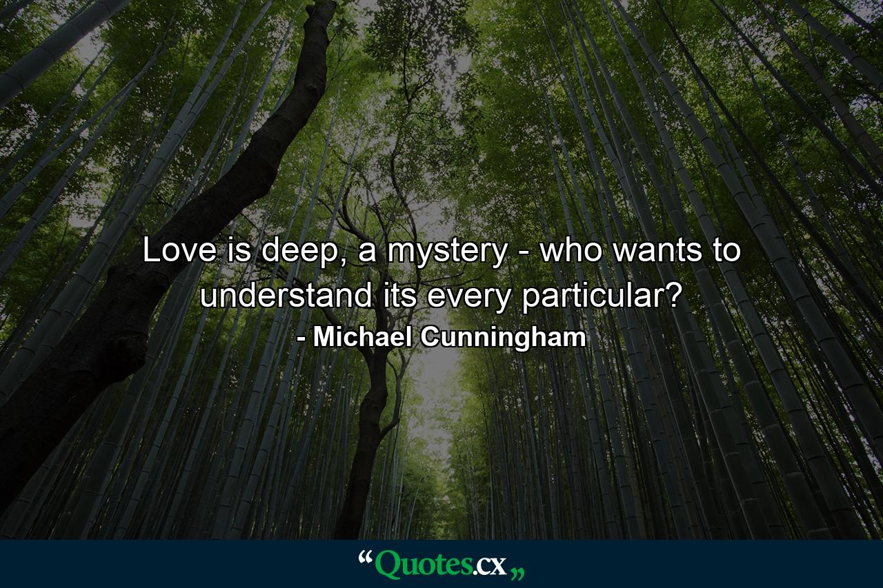 Love is deep, a mystery - who wants to understand its every particular? - Quote by Michael Cunningham