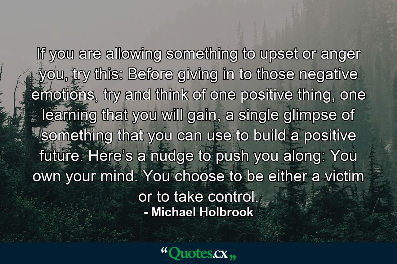 If you are allowing something to upset or anger you, try this: Before giving in to those negative emotions, try and think of one positive thing, one learning that you will gain, a single glimpse of something that you can use to build a positive future. Here’s a nudge to push you along: You own your mind. You choose to be either a victim or to take control. - Quote by Michael Holbrook