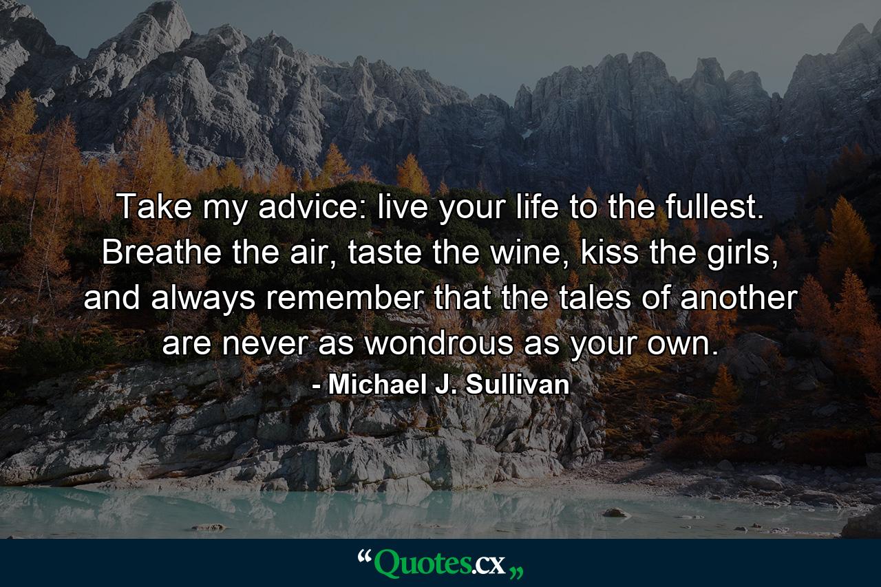 Take my advice: live your life to the fullest. Breathe the air, taste the wine, kiss the girls, and always remember that the tales of another are never as wondrous as your own. - Quote by Michael J. Sullivan