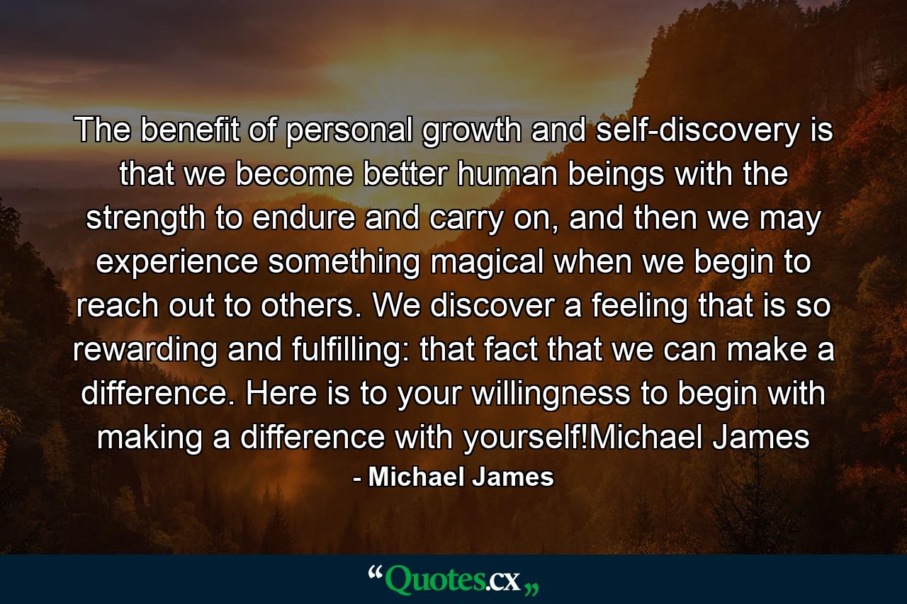 The benefit of personal growth and self-discovery is that we become better human beings with the strength to endure and carry on, and then we may experience something magical when we begin to reach out to others. We discover a feeling that is so rewarding and fulfilling: that fact that we can make a difference. Here is to your willingness to begin with making a difference with yourself!Michael James - Quote by Michael James