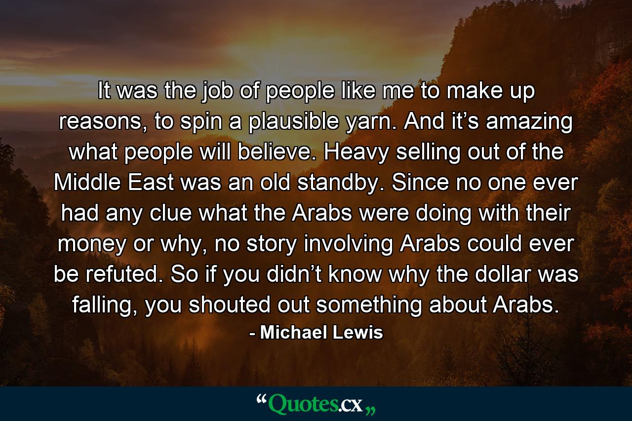 It was the job of people like me to make up reasons, to spin a plausible yarn. And it’s amazing what people will believe. Heavy selling out of the Middle East was an old standby. Since no one ever had any clue what the Arabs were doing with their money or why, no story involving Arabs could ever be refuted. So if you didn’t know why the dollar was falling, you shouted out something about Arabs. - Quote by Michael Lewis