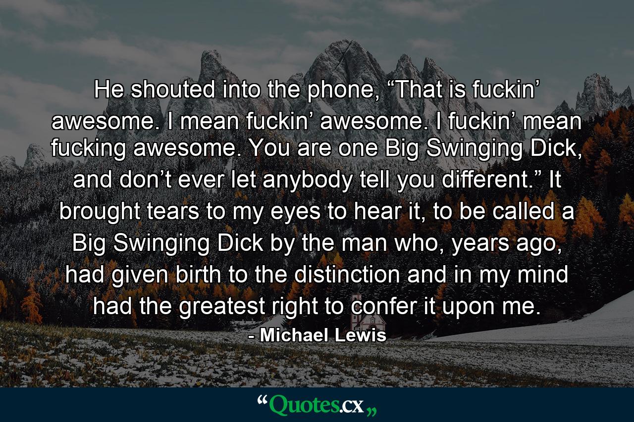 He shouted into the phone, “That is fuckin’ awesome. I mean fuckin’ awesome. I fuckin’ mean fucking awesome. You are one Big Swinging Dick, and don’t ever let anybody tell you different.” It brought tears to my eyes to hear it, to be called a Big Swinging Dick by the man who, years ago, had given birth to the distinction and in my mind had the greatest right to confer it upon me. - Quote by Michael Lewis