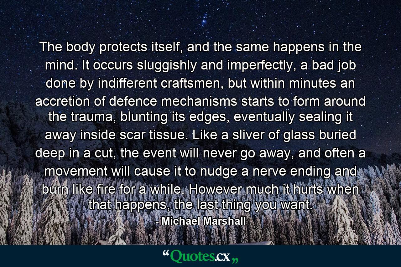 The body protects itself, and the same happens in the mind. It occurs sluggishly and imperfectly, a bad job done by indifferent craftsmen, but within minutes an accretion of defence mechanisms starts to form around the trauma, blunting its edges, eventually sealing it away inside scar tissue. Like a sliver of glass buried deep in a cut, the event will never go away, and often a movement will cause it to nudge a nerve ending and burn like fire for a while. However much it hurts when that happens, the last thing you want. - Quote by Michael Marshall