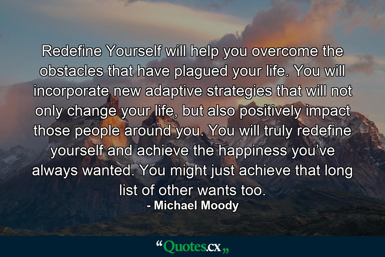 Redefine Yourself will help you overcome the obstacles that have plagued your life. You will incorporate new adaptive strategies that will not only change your life, but also positively impact those people around you. You will truly redefine yourself and achieve the happiness you’ve always wanted. You might just achieve that long list of other wants too. - Quote by Michael Moody