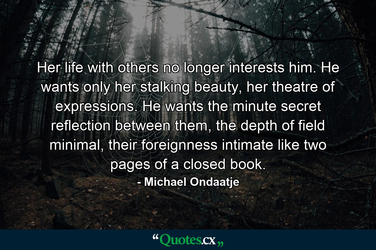 Her life with others no longer interests him. He wants only her stalking beauty, her theatre of expressions. He wants the minute secret reflection between them, the depth of field minimal, their foreignness intimate like two pages of a closed book. - Quote by Michael Ondaatje