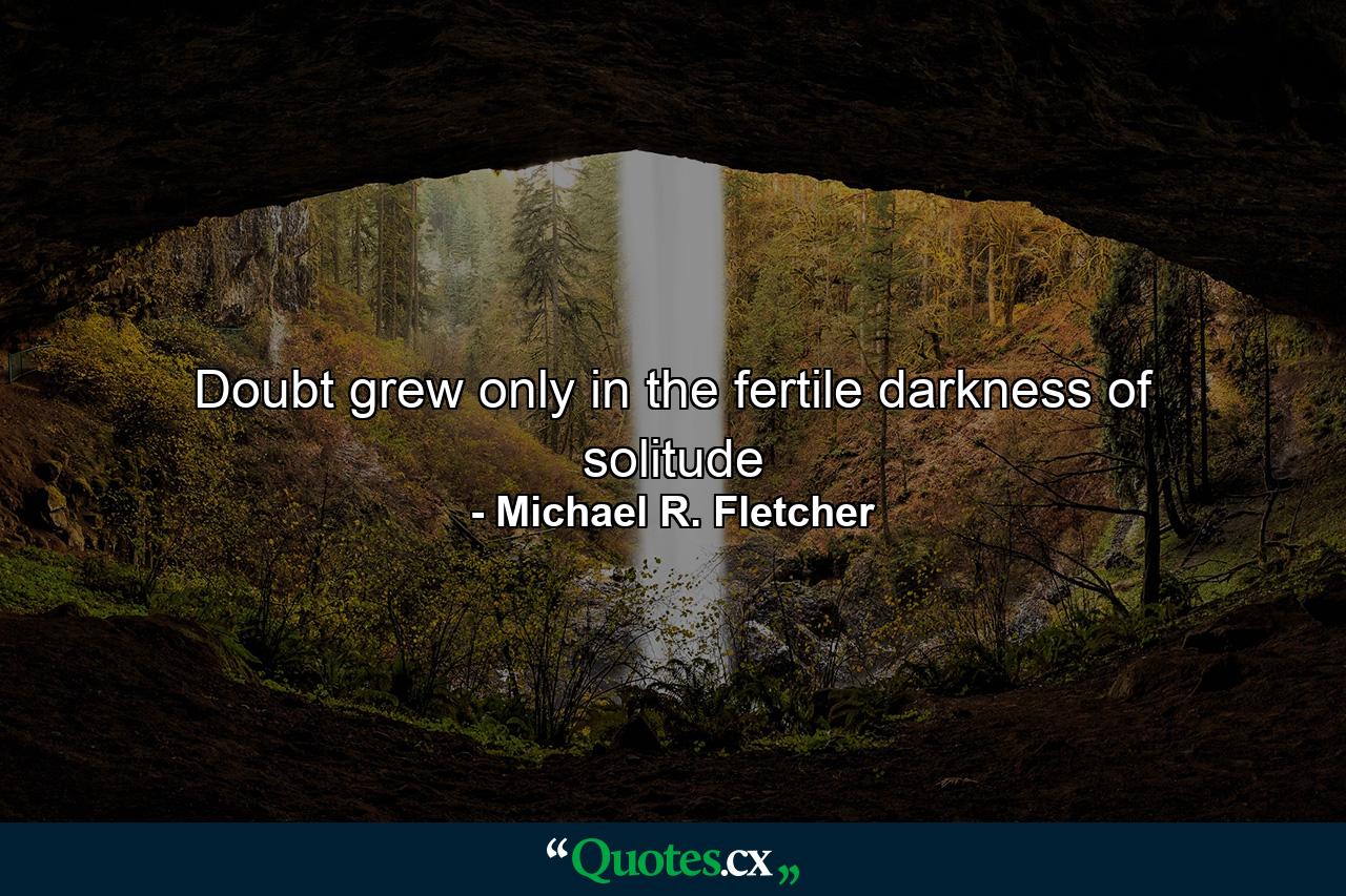 Doubt grew only in the fertile darkness of solitude - Quote by Michael R. Fletcher