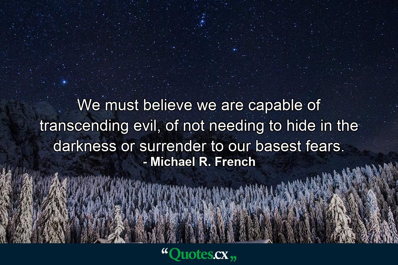 We must believe we are capable of transcending evil, of not needing to hide in the darkness or surrender to our basest fears. - Quote by Michael R. French