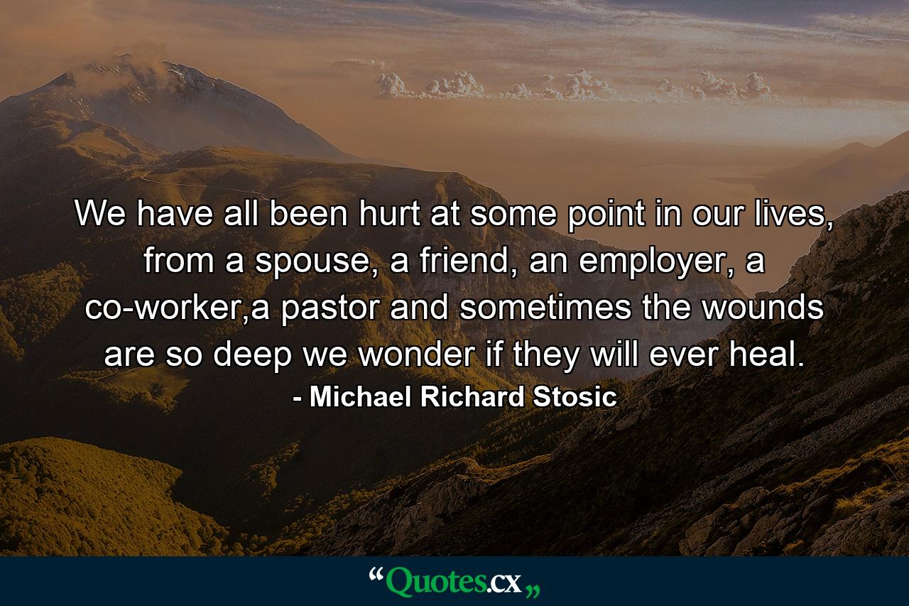 We have all been hurt at some point in our lives, from a spouse, a friend, an employer, a co-worker,a pastor and sometimes the wounds are so deep we wonder if they will ever heal. - Quote by Michael Richard Stosic