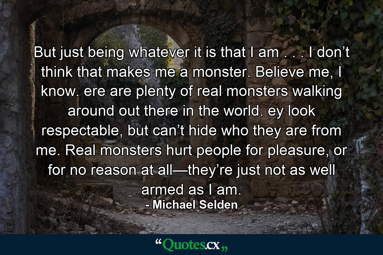 But just being whatever it is that I am . . . I don’t think that makes me a monster. Believe me, I know. ere are plenty of real monsters walking around out there in the world. ey look respectable, but can’t hide who they are from me. Real monsters hurt people for pleasure, or for no reason at all—they’re just not as well armed as I am. - Quote by Michael Selden