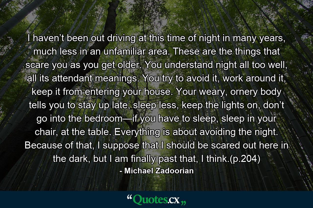 I haven’t been out driving at this time of night in many years, much less in an unfamiliar area. These are the things that scare you as you get older. You understand night all too well, all its attendant meanings. You try to avoid it, work around it, keep it from entering your house. Your weary, ornery body tells you to stay up late, sleep less, keep the lights on, don’t go into the bedroom—if you have to sleep, sleep in your chair, at the table. Everything is about avoiding the night. Because of that, I suppose that I should be scared out here in the dark, but I am finally past that, I think.(p.204) - Quote by Michael Zadoorian