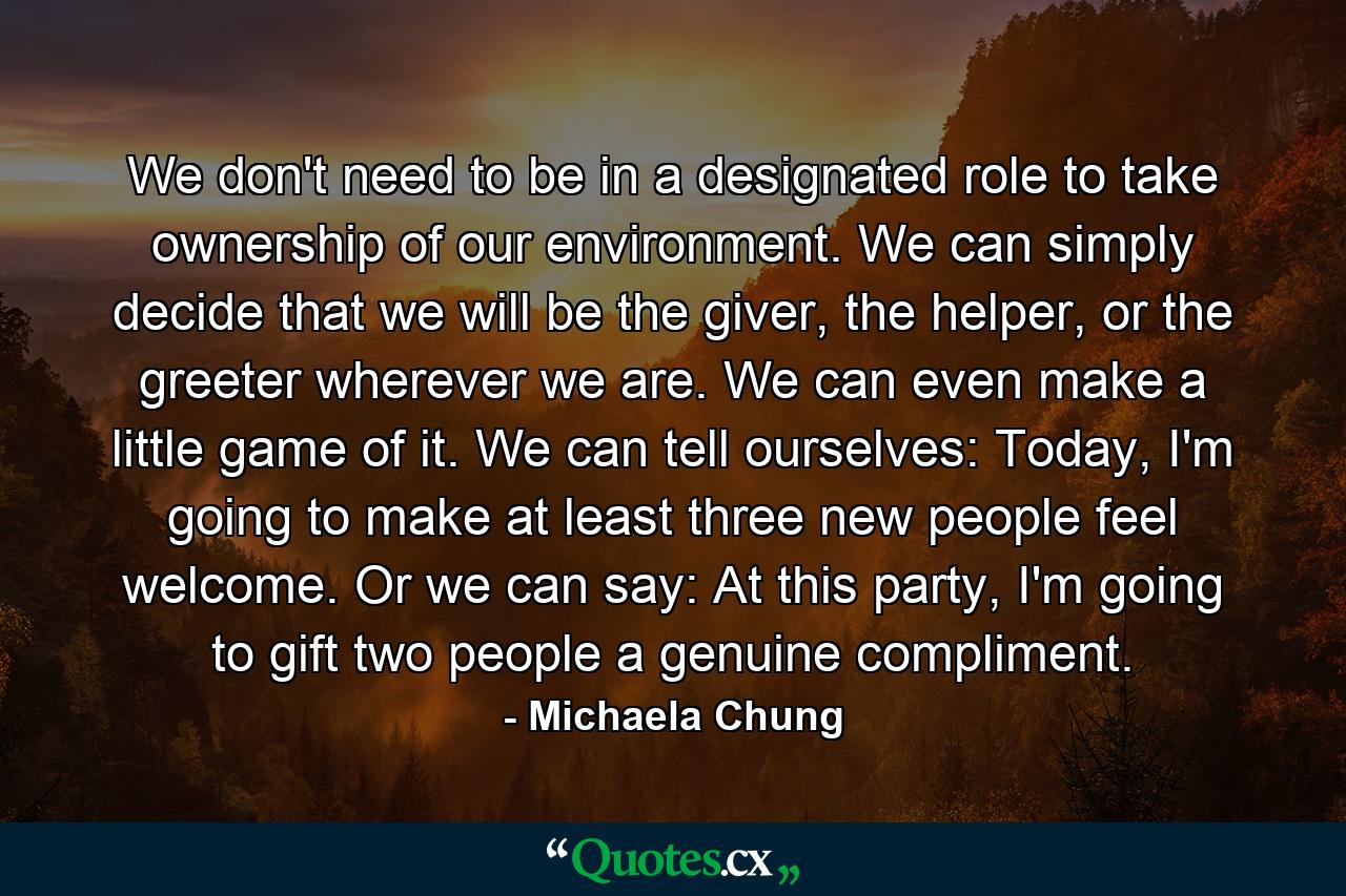 We don't need to be in a designated role to take ownership of our environment. We can simply decide that we will be the giver, the helper, or the greeter wherever we are. We can even make a little game of it. We can tell ourselves: Today, I'm going to make at least three new people feel welcome. Or we can say: At this party, I'm going to gift two people a genuine compliment. - Quote by Michaela Chung