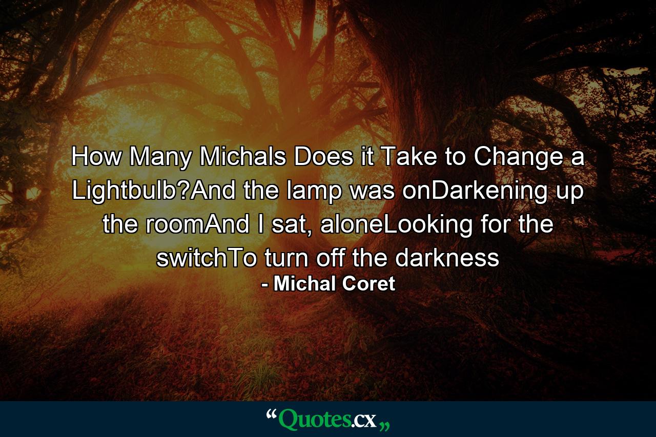 How Many Michals Does it Take to Change a Lightbulb?And the lamp was onDarkening up the roomAnd I sat, aloneLooking for the switchTo turn off the darkness - Quote by Michal Coret