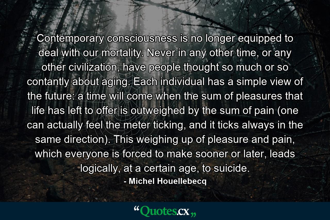 Contemporary consciousness is no longer equipped to deal with our mortality. Never in any other time, or any other civilization, have people thought so much or so contantly about aging. Each individual has a simple view of the future: a time will come when the sum of pleasures that life has left to offer is outweighed by the sum of pain (one can actually feel the meter ticking, and it ticks always in the same direction). This weighing up of pleasure and pain, which everyone is forced to make sooner or later, leads logically, at a certain age, to suicide. - Quote by Michel Houellebecq