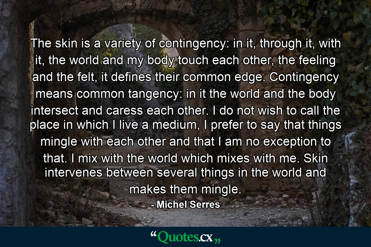 The skin is a variety of contingency: in it, through it, with it, the world and my body touch each other, the feeling and the felt, it defines their common edge. Contingency means common tangency: in it the world and the body intersect and caress each other. I do not wish to call the place in which I live a medium, I prefer to say that things mingle with each other and that I am no exception to that. I mix with the world which mixes with me. Skin intervenes between several things in the world and makes them mingle. - Quote by Michel Serres