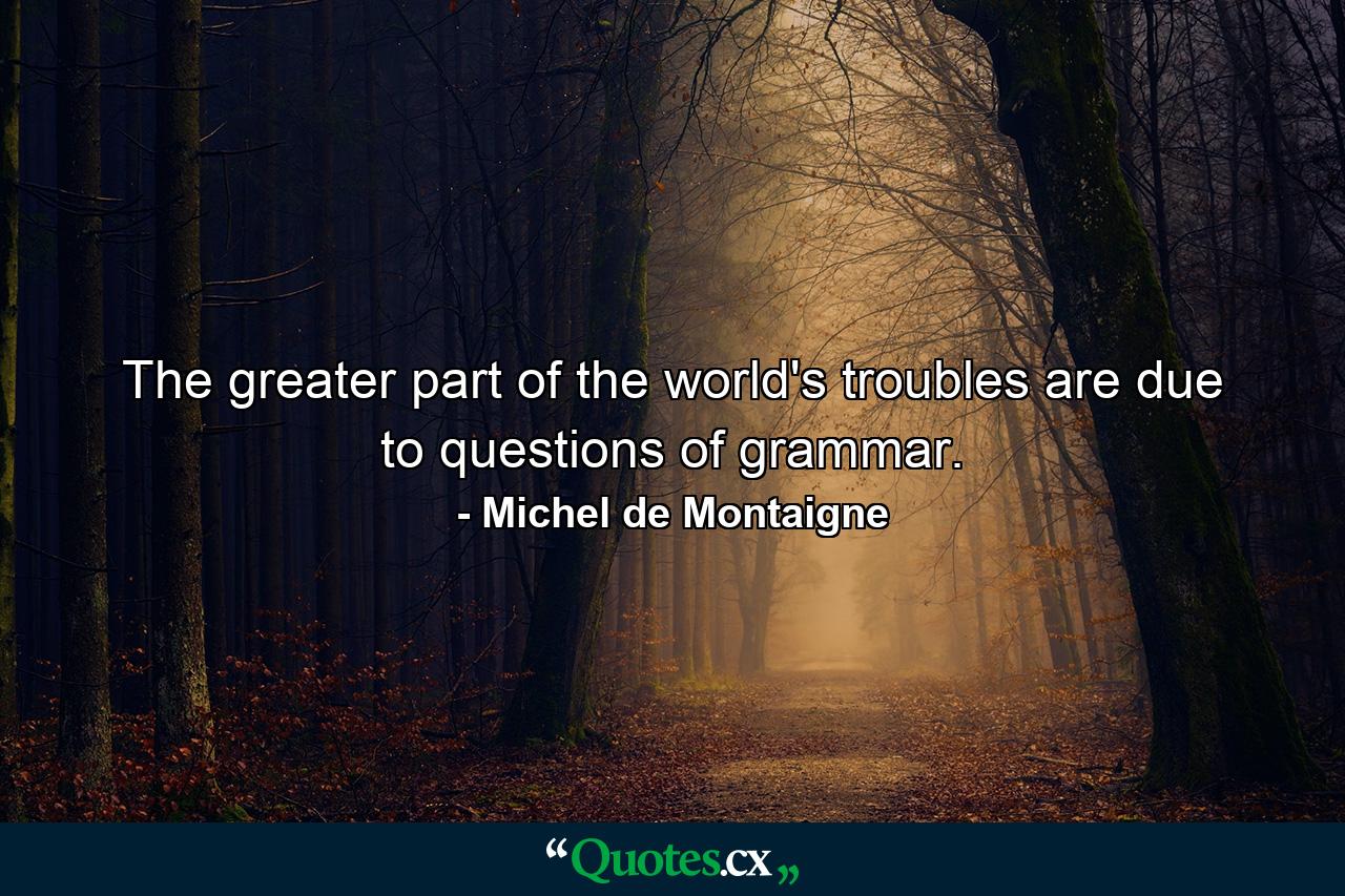 The greater part of the world's troubles are due to questions of grammar. - Quote by Michel de Montaigne