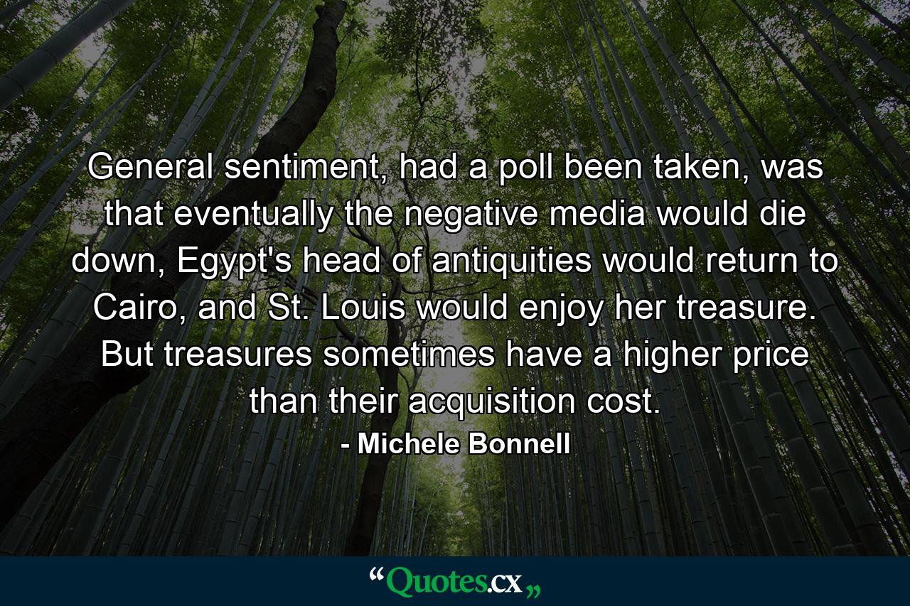 General sentiment, had a poll been taken, was that eventually the negative media would die down, Egypt's head of antiquities would return to Cairo, and St. Louis would enjoy her treasure. But treasures sometimes have a higher price than their acquisition cost. - Quote by Michele Bonnell