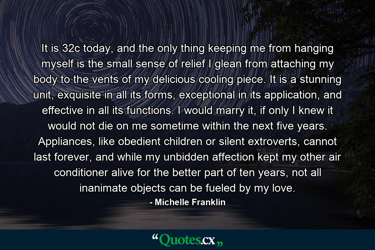 It is 32c today, and the only thing keeping me from hanging myself is the small sense of relief I glean from attaching my body to the vents of my delicious cooling piece. It is a stunning unit, exquisite in all its forms, exceptional in its application, and effective in all its functions. I would marry it, if only I knew it would not die on me sometime within the next five years. Appliances, like obedient children or silent extroverts, cannot last forever, and while my unbidden affection kept my other air conditioner alive for the better part of ten years, not all inanimate objects can be fueled by my love. - Quote by Michelle Franklin