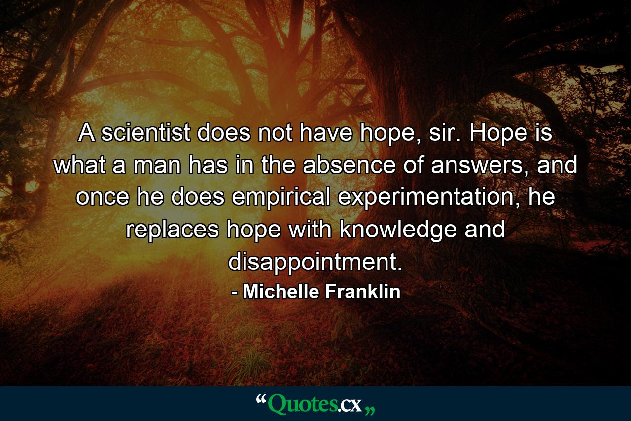 A scientist does not have hope, sir. Hope is what a man has in the absence of answers, and once he does empirical experimentation, he replaces hope with knowledge and disappointment. - Quote by Michelle Franklin