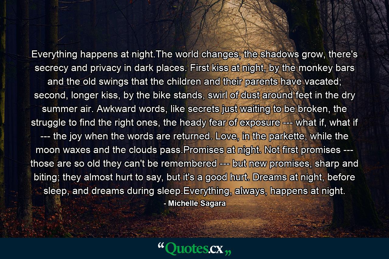 Everything happens at night.The world changes, the shadows grow, there's secrecy and privacy in dark places. First kiss at night, by the monkey bars and the old swings that the children and their parents have vacated; second, longer kiss, by the bike stands, swirl of dust around feet in the dry summer air. Awkward words, like secrets just waiting to be broken, the struggle to find the right ones, the heady fear of exposure --- what if, what if --- the joy when the words are returned. Love, in the parkette, while the moon waxes and the clouds pass.Promises at night. Not first promises --- those are so old they can't be remembered --- but new promises, sharp and biting; they almost hurt to say, but it's a good hurt. Dreams at night, before sleep, and dreams during sleep.Everything, always, happens at night. - Quote by Michelle Sagara