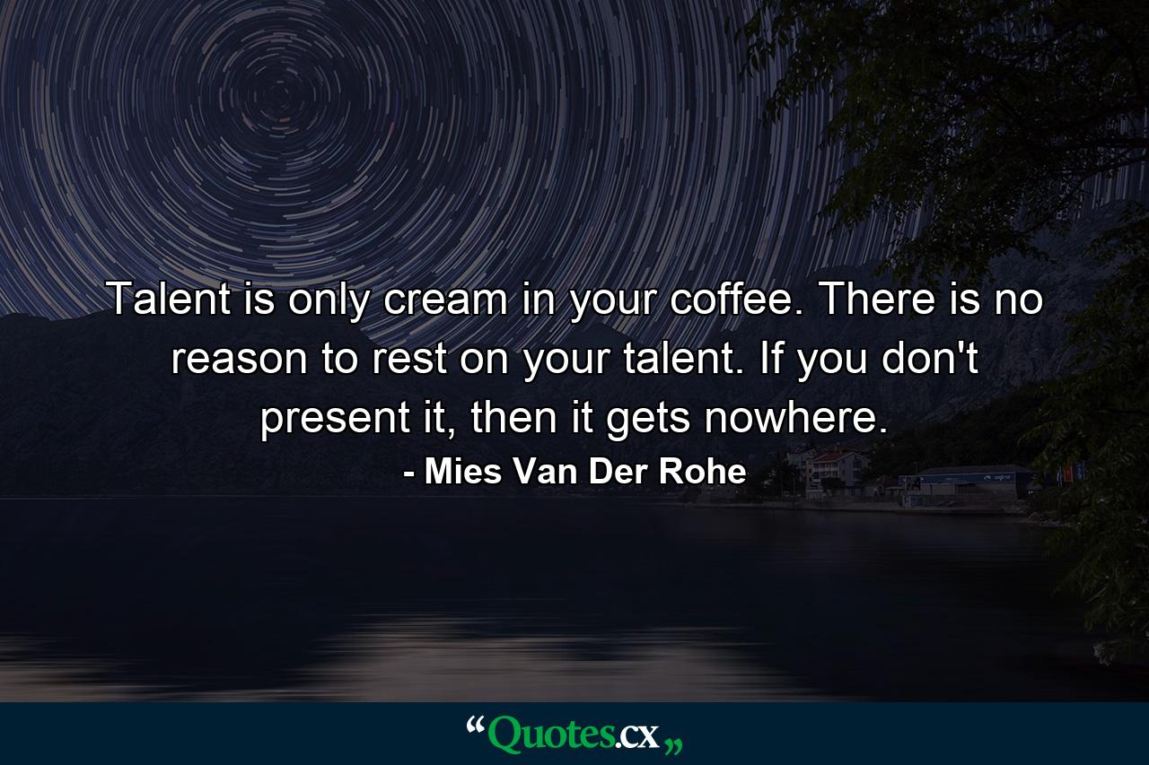 Talent is only cream in your coffee. There is no reason to rest on your talent. If you don't present it, then it gets nowhere. - Quote by Mies Van Der Rohe