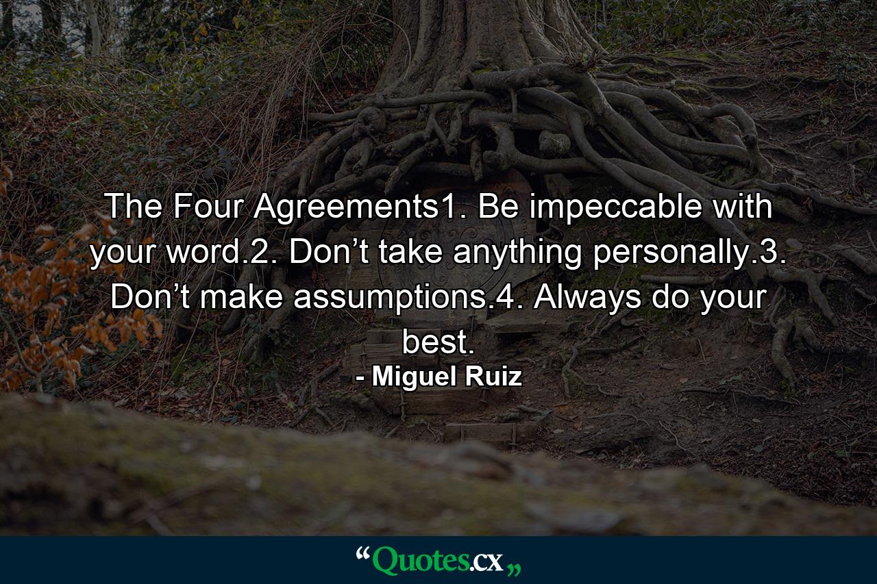 The Four Agreements1. Be impeccable with your word.2. Don’t take anything personally.3. Don’t make assumptions.4. Always do your best. - Quote by Miguel Ruiz