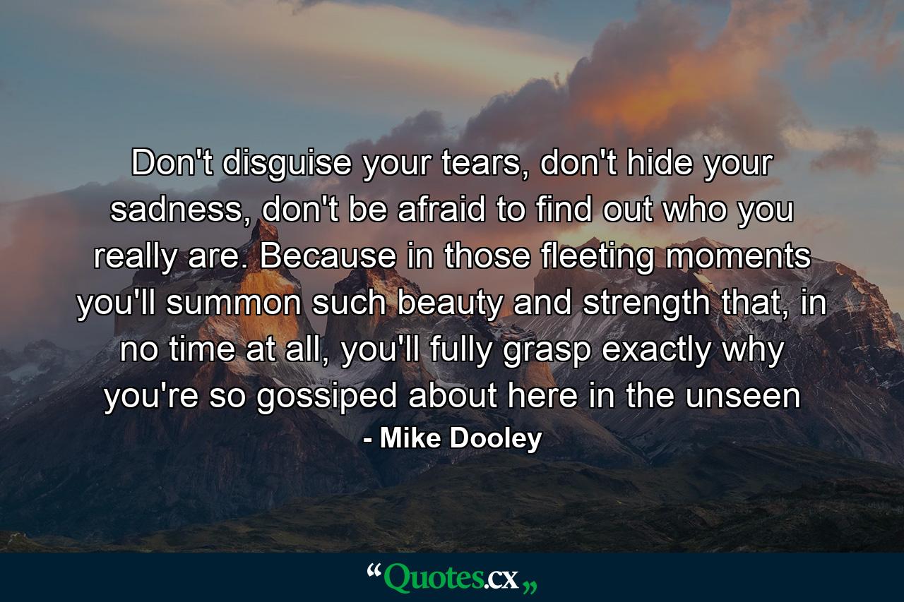 Don't disguise your tears, don't hide your sadness, don't be afraid to find out who you really are. Because in those fleeting moments you'll summon such beauty and strength that, in no time at all, you'll fully grasp exactly why you're so gossiped about here in the unseen - Quote by Mike Dooley