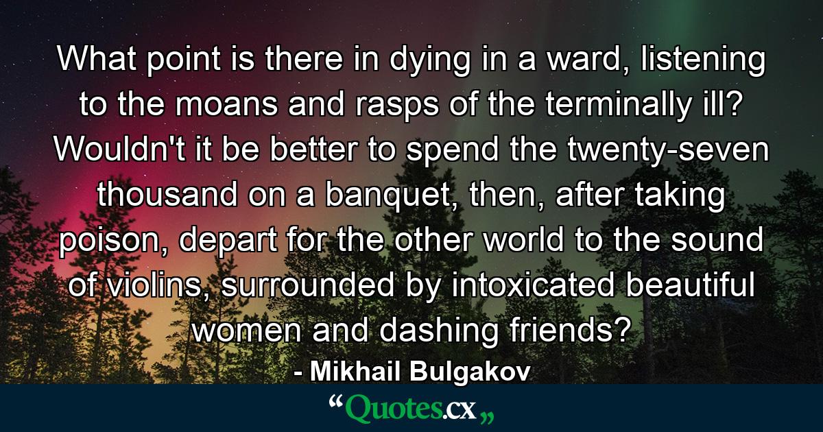 What point is there in dying in a ward, listening to the moans and rasps of the terminally ill? Wouldn't it be better to spend the twenty-seven thousand on a banquet, then, after taking poison, depart for the other world to the sound of violins, surrounded by intoxicated beautiful women and dashing friends? - Quote by Mikhail Bulgakov