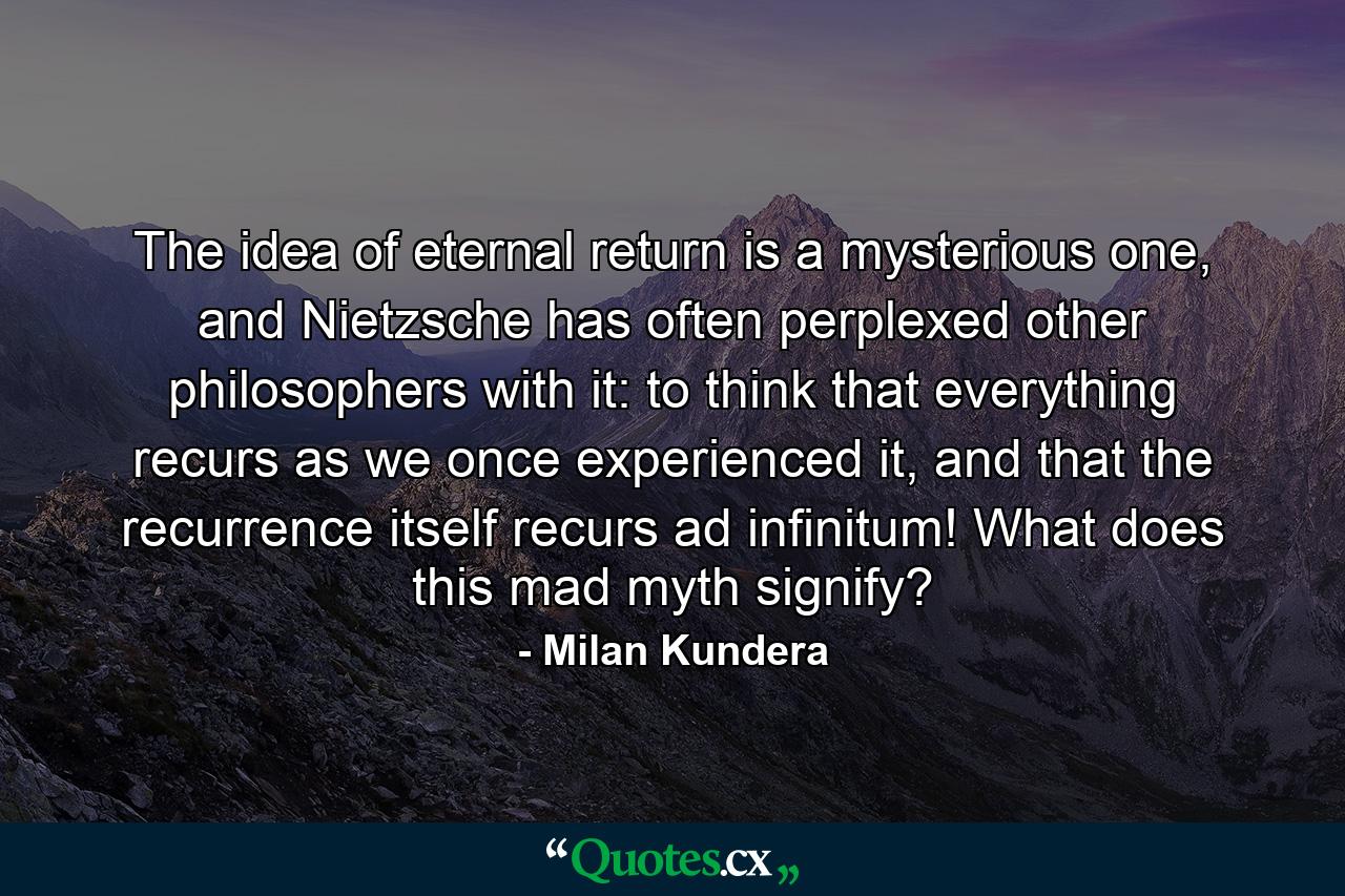 The idea of eternal return is a mysterious one, and Nietzsche has often perplexed other philosophers with it: to think that everything recurs as we once experienced it, and that the recurrence itself recurs ad infinitum! What does this mad myth signify? - Quote by Milan Kundera