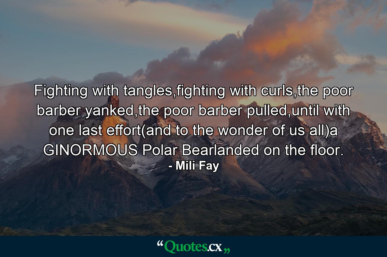 Fighting with tangles,fighting with curls,the poor barber yanked,the poor barber pulled,until with one last effort(and to the wonder of us all)a GINORMOUS Polar Bearlanded on the floor. - Quote by Mili Fay