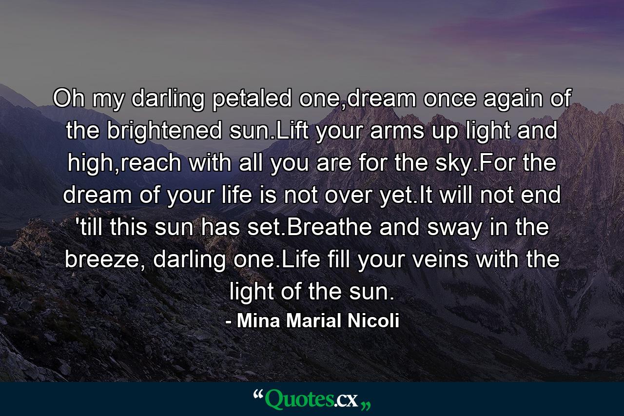 Oh my darling petaled one,dream once again of the brightened sun.Lift your arms up light and high,reach with all you are for the sky.For the dream of your life is not over yet.It will not end 'till this sun has set.Breathe and sway in the breeze, darling one.Life fill your veins with the light of the sun. - Quote by Mina Marial Nicoli