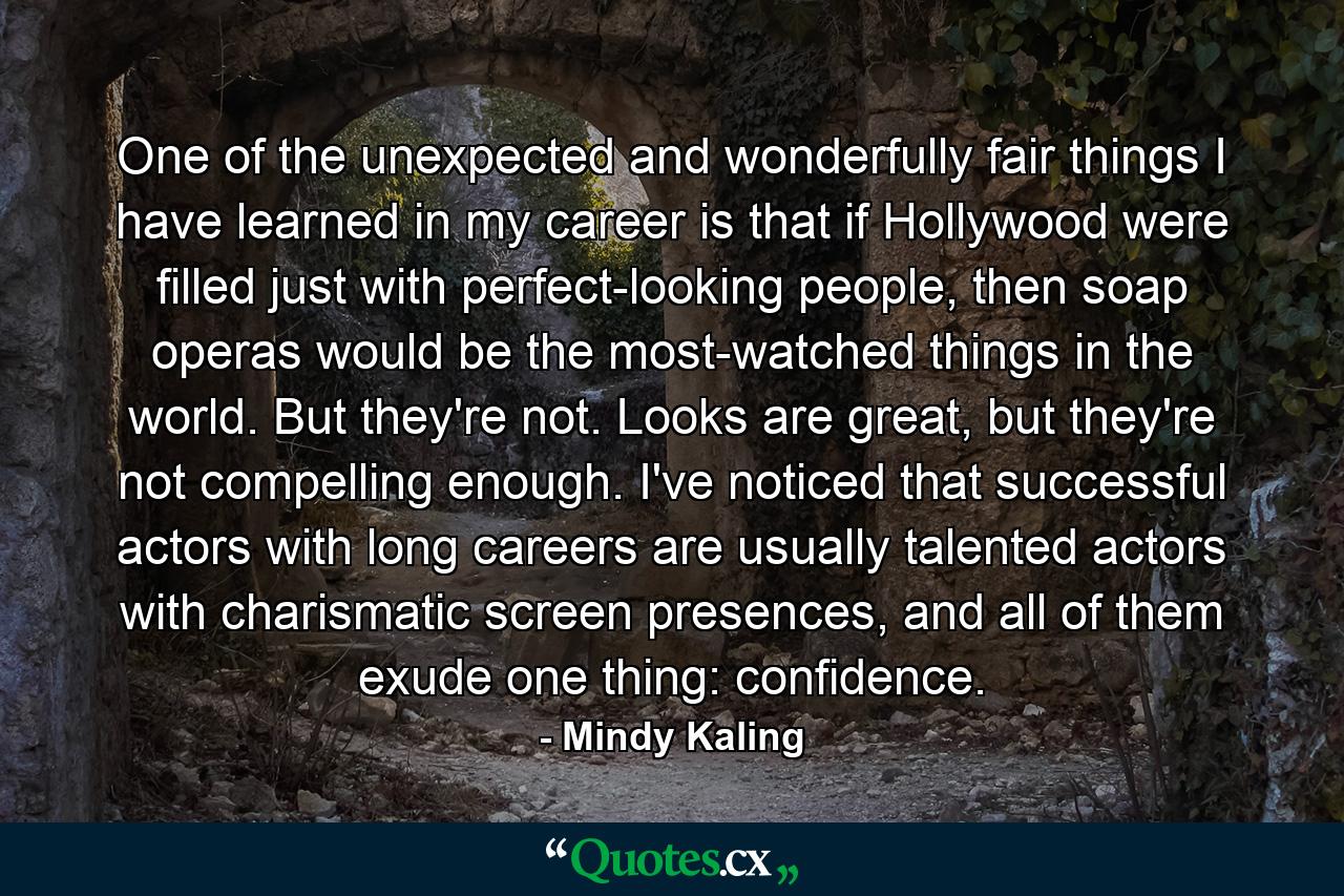 One of the unexpected and wonderfully fair things I have learned in my career is that if Hollywood were filled just with perfect-looking people, then soap operas would be the most-watched things in the world. But they're not. Looks are great, but they're not compelling enough. I've noticed that successful actors with long careers are usually talented actors with charismatic screen presences, and all of them exude one thing: confidence. - Quote by Mindy Kaling