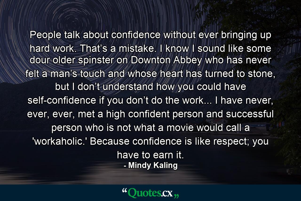 People talk about confidence without ever bringing up hard work. That’s a mistake. I know I sound like some dour older spinster on Downton Abbey who has never felt a man’s touch and whose heart has turned to stone, but I don’t understand how you could have self-confidence if you don’t do the work... I have never, ever, ever, met a high confident person and successful person who is not what a movie would call a 'workaholic.' Because confidence is like respect; you have to earn it. - Quote by Mindy Kaling