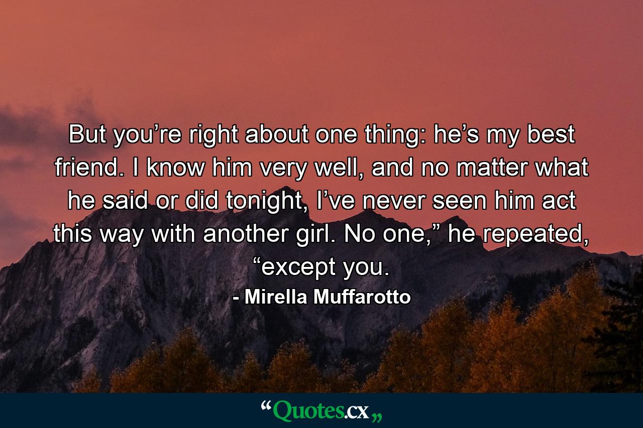 But you’re right about one thing: he’s my best friend. I know him very well, and no matter what he said or did tonight, I’ve never seen him act this way with another girl. No one,” he repeated, “except you. - Quote by Mirella Muffarotto