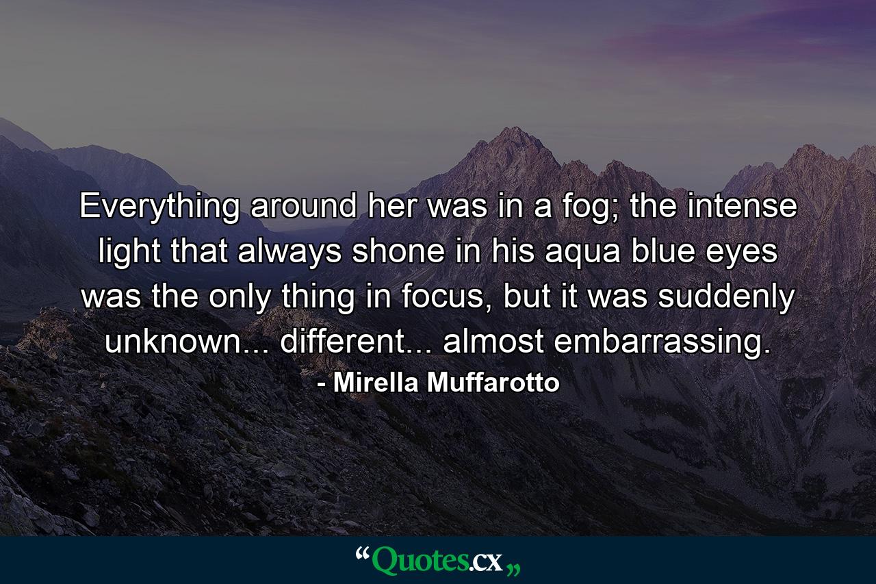 Everything around her was in a fog; the intense light that always shone in his aqua blue eyes was the only thing in focus, but it was suddenly unknown... different... almost embarrassing. - Quote by Mirella Muffarotto