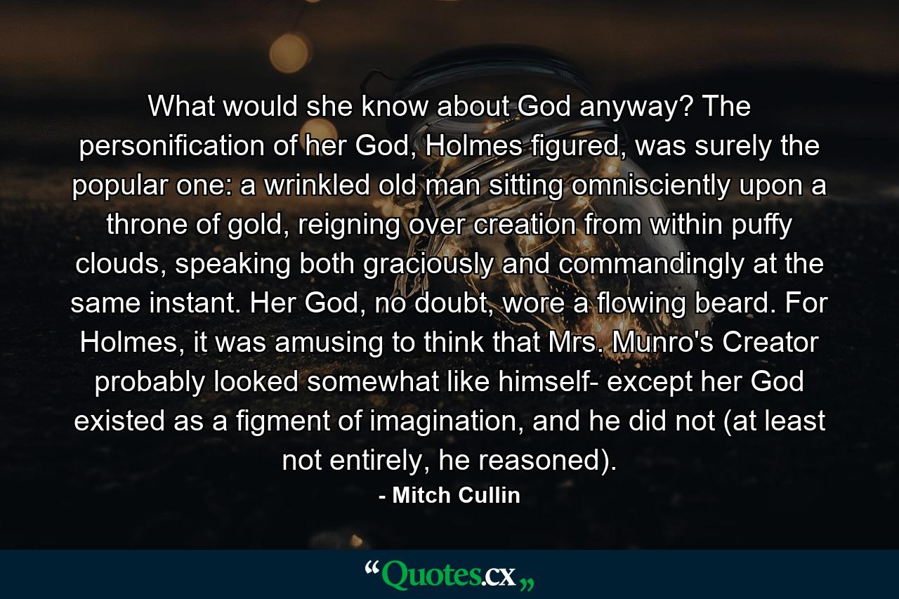 What would she know about God anyway? The personification of her God, Holmes figured, was surely the popular one: a wrinkled old man sitting omnisciently upon a throne of gold, reigning over creation from within puffy clouds, speaking both graciously and commandingly at the same instant. Her God, no doubt, wore a flowing beard. For Holmes, it was amusing to think that Mrs. Munro's Creator probably looked somewhat like himself- except her God existed as a figment of imagination, and he did not (at least not entirely, he reasoned). - Quote by Mitch Cullin